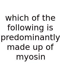 Which Of The Following Is Predominantly Made Up Of Myosin